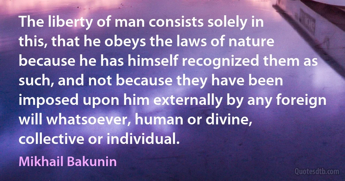 The liberty of man consists solely in this, that he obeys the laws of nature because he has himself recognized them as such, and not because they have been imposed upon him externally by any foreign will whatsoever, human or divine, collective or individual. (Mikhail Bakunin)