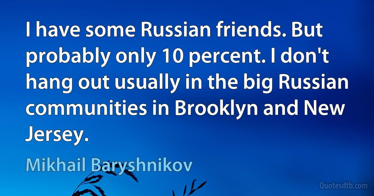 I have some Russian friends. But probably only 10 percent. I don't hang out usually in the big Russian communities in Brooklyn and New Jersey. (Mikhail Baryshnikov)