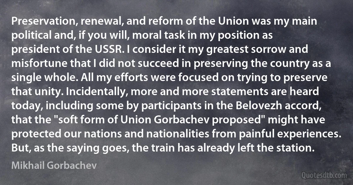 Preservation, renewal, and reform of the Union was my main political and, if you will, moral task in my position as president of the USSR. I consider it my greatest sorrow and misfortune that I did not succeed in preserving the country as a single whole. All my efforts were focused on trying to preserve that unity. Incidentally, more and more statements are heard today, including some by participants in the Belovezh accord, that the "soft form of Union Gorbachev proposed" might have protected our nations and nationalities from painful experiences. But, as the saying goes, the train has already left the station. (Mikhail Gorbachev)