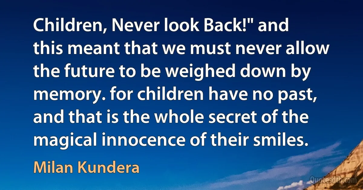 Children, Never look Back!" and this meant that we must never allow the future to be weighed down by memory. for children have no past, and that is the whole secret of the magical innocence of their smiles. (Milan Kundera)