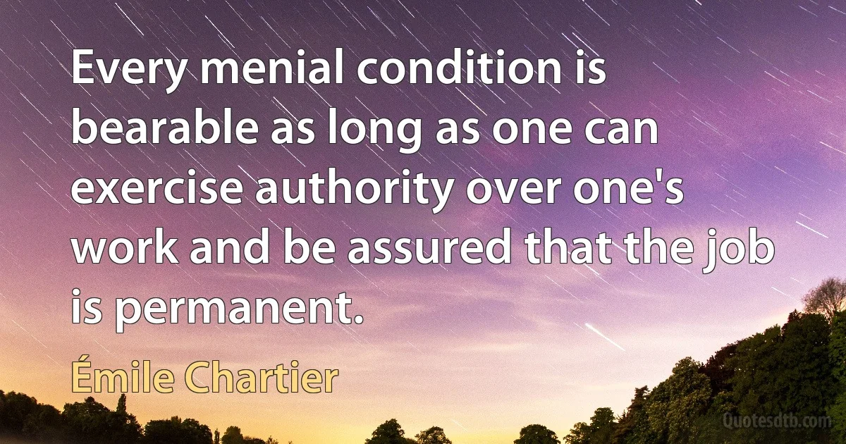 Every menial condition is bearable as long as one can exercise authority over one's work and be assured that the job is permanent. (Émile Chartier)