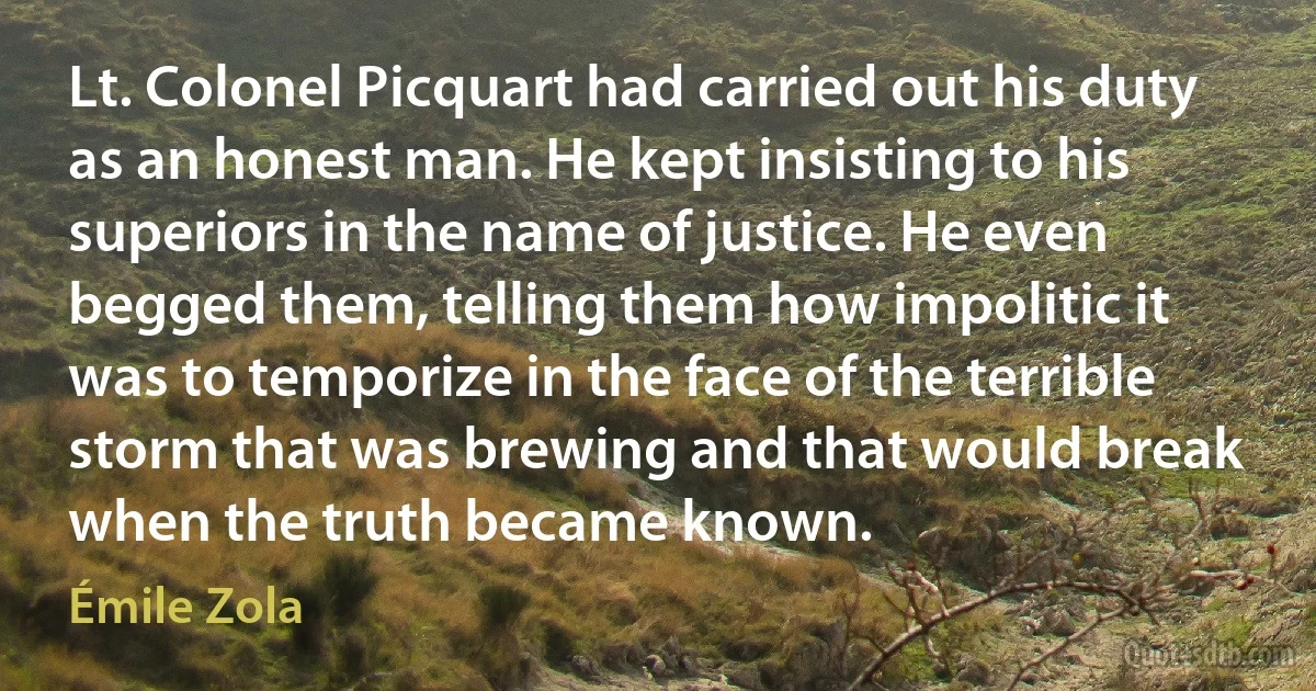 Lt. Colonel Picquart had carried out his duty as an honest man. He kept insisting to his superiors in the name of justice. He even begged them, telling them how impolitic it was to temporize in the face of the terrible storm that was brewing and that would break when the truth became known. (Émile Zola)