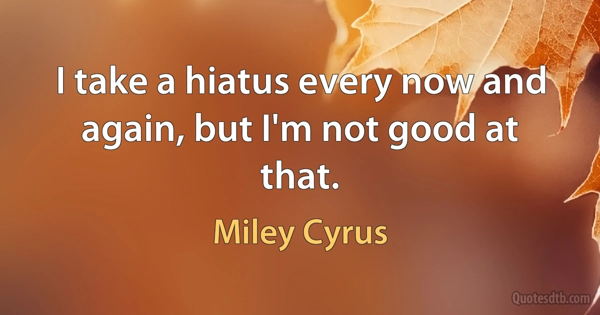 I take a hiatus every now and again, but I'm not good at that. (Miley Cyrus)