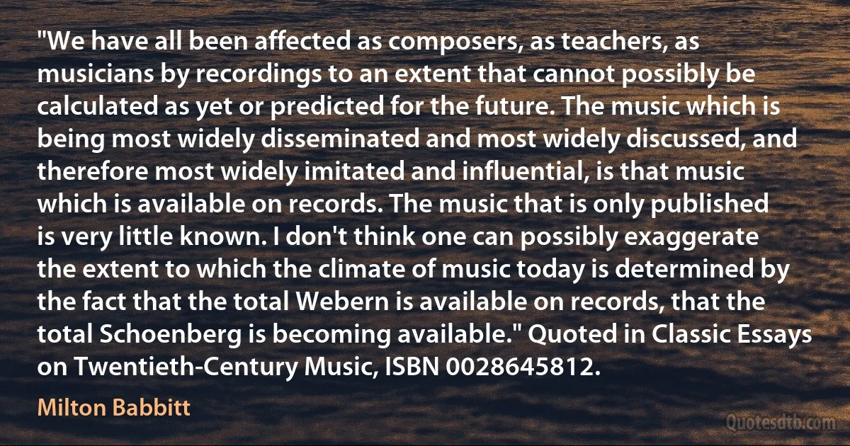 "We have all been affected as composers, as teachers, as musicians by recordings to an extent that cannot possibly be calculated as yet or predicted for the future. The music which is being most widely disseminated and most widely discussed, and therefore most widely imitated and influential, is that music which is available on records. The music that is only published is very little known. I don't think one can possibly exaggerate the extent to which the climate of music today is determined by the fact that the total Webern is available on records, that the total Schoenberg is becoming available." Quoted in Classic Essays on Twentieth-Century Music, ISBN 0028645812. (Milton Babbitt)