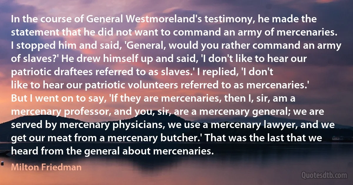 In the course of General Westmoreland's testimony, he made the statement that he did not want to command an army of mercenaries. I stopped him and said, 'General, would you rather command an army of slaves?' He drew himself up and said, 'I don't like to hear our patriotic draftees referred to as slaves.' I replied, 'I don't like to hear our patriotic volunteers referred to as mercenaries.' But I went on to say, 'If they are mercenaries, then I, sir, am a mercenary professor, and you, sir, are a mercenary general; we are served by mercenary physicians, we use a mercenary lawyer, and we get our meat from a mercenary butcher.' That was the last that we heard from the general about mercenaries. (Milton Friedman)