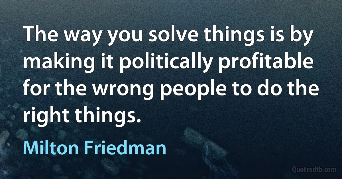 The way you solve things is by making it politically profitable for the wrong people to do the right things. (Milton Friedman)