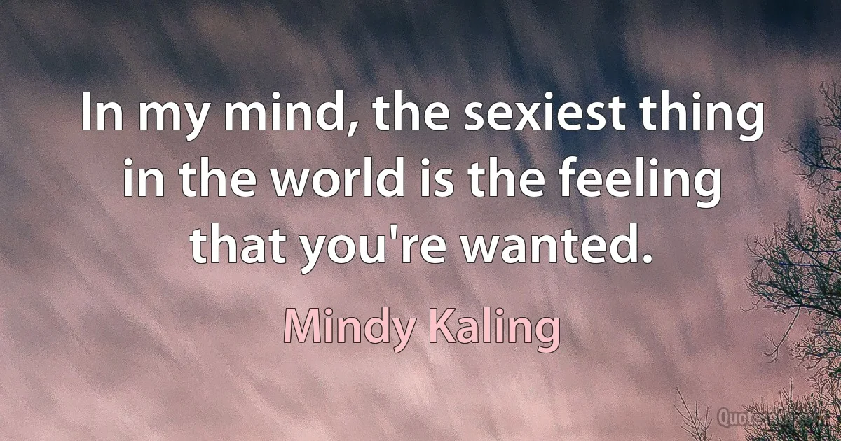 In my mind, the sexiest thing in the world is the feeling that you're wanted. (Mindy Kaling)