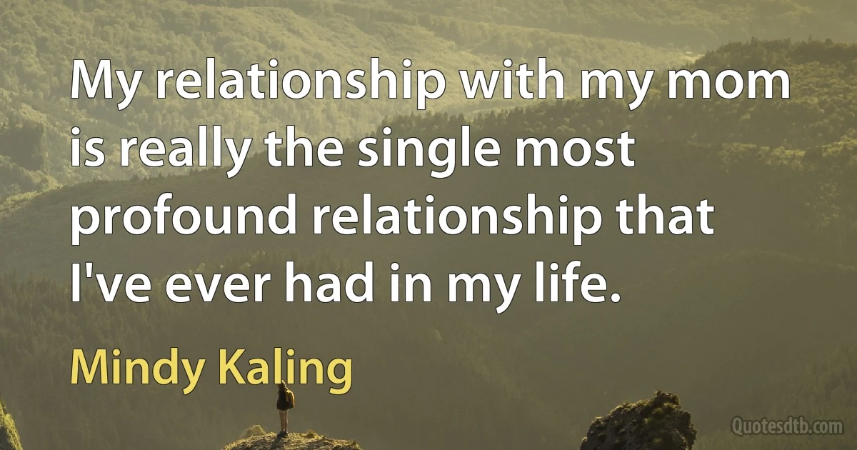 My relationship with my mom is really the single most profound relationship that I've ever had in my life. (Mindy Kaling)