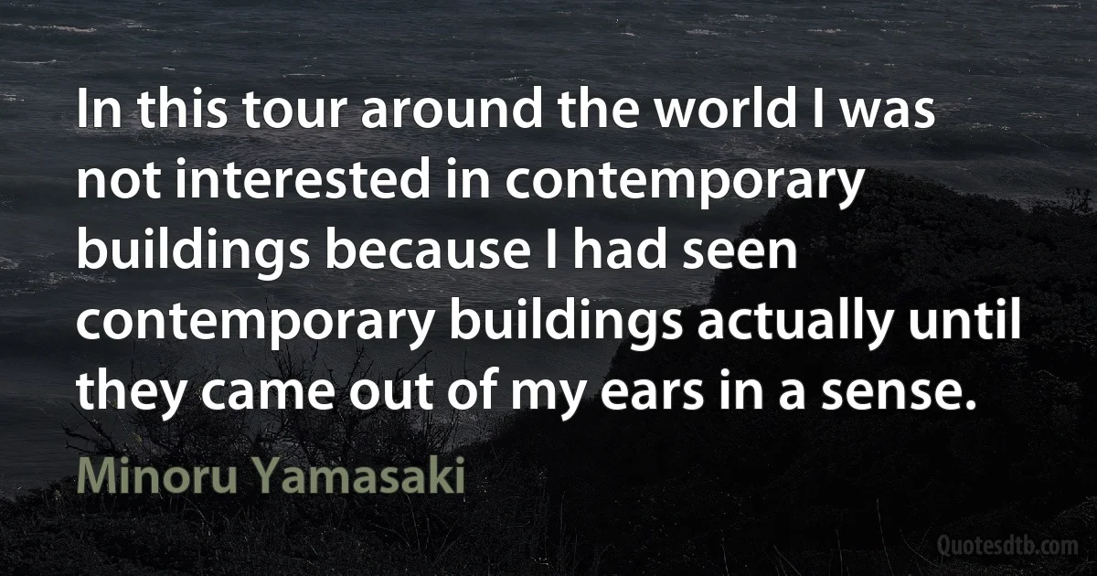 In this tour around the world I was not interested in contemporary buildings because I had seen contemporary buildings actually until they came out of my ears in a sense. (Minoru Yamasaki)