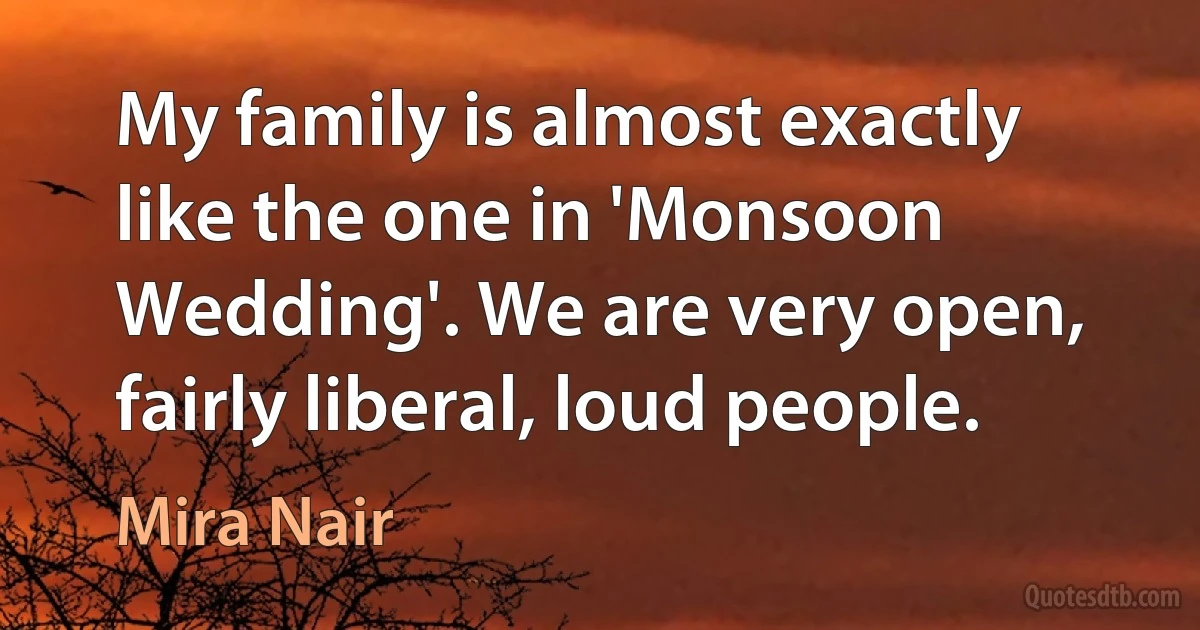 My family is almost exactly like the one in 'Monsoon Wedding'. We are very open, fairly liberal, loud people. (Mira Nair)