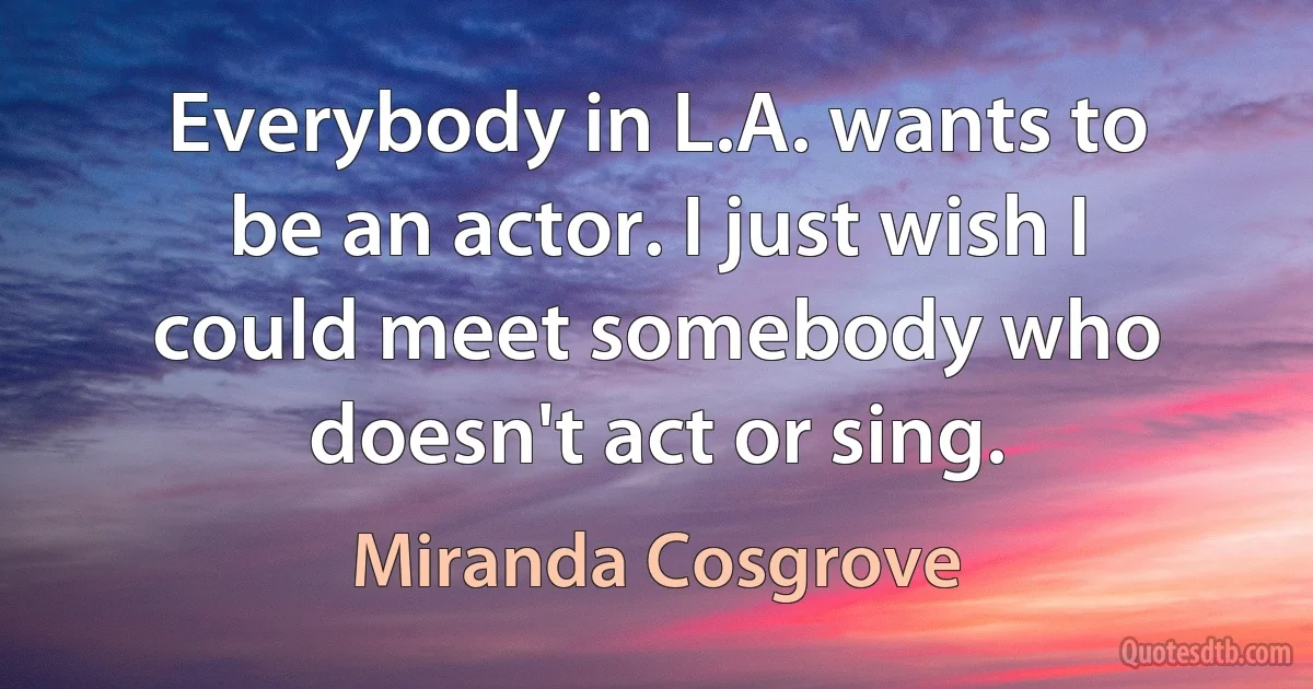 Everybody in L.A. wants to be an actor. I just wish I could meet somebody who doesn't act or sing. (Miranda Cosgrove)