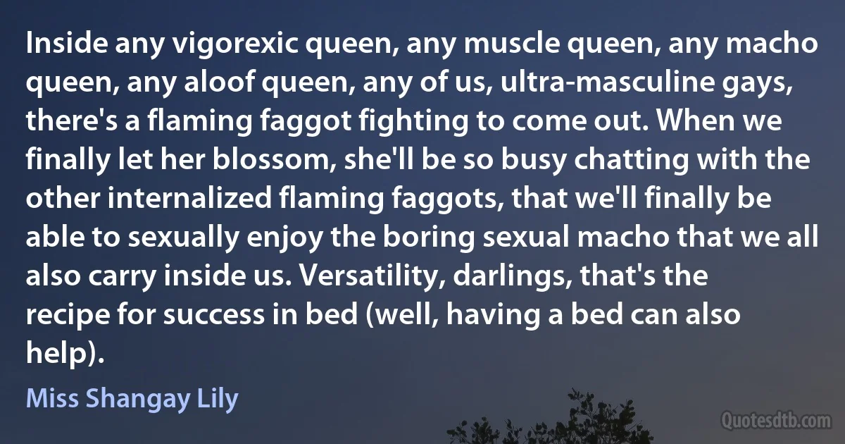 Inside any vigorexic queen, any muscle queen, any macho queen, any aloof queen, any of us, ultra-masculine gays, there's a flaming faggot fighting to come out. When we finally let her blossom, she'll be so busy chatting with the other internalized flaming faggots, that we'll finally be able to sexually enjoy the boring sexual macho that we all also carry inside us. Versatility, darlings, that's the recipe for success in bed (well, having a bed can also help). (Miss Shangay Lily)