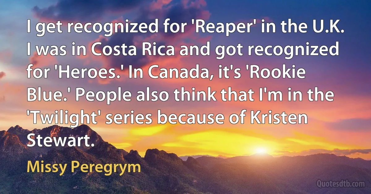 I get recognized for 'Reaper' in the U.K. I was in Costa Rica and got recognized for 'Heroes.' In Canada, it's 'Rookie Blue.' People also think that I'm in the 'Twilight' series because of Kristen Stewart. (Missy Peregrym)