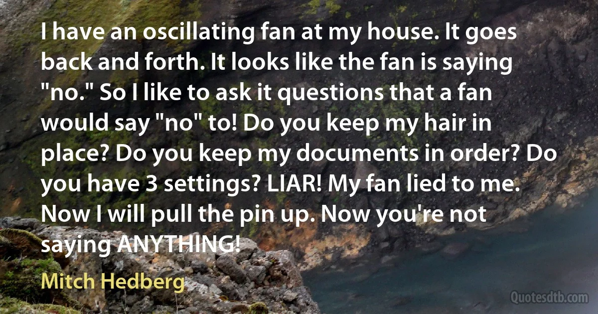 I have an oscillating fan at my house. It goes back and forth. It looks like the fan is saying "no." So I like to ask it questions that a fan would say "no" to! Do you keep my hair in place? Do you keep my documents in order? Do you have 3 settings? LIAR! My fan lied to me. Now I will pull the pin up. Now you're not saying ANYTHING! (Mitch Hedberg)