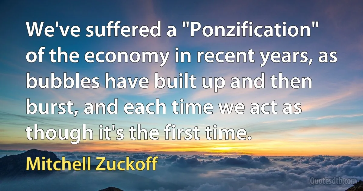 We've suffered a "Ponzification" of the economy in recent years, as bubbles have built up and then burst, and each time we act as though it's the first time. (Mitchell Zuckoff)