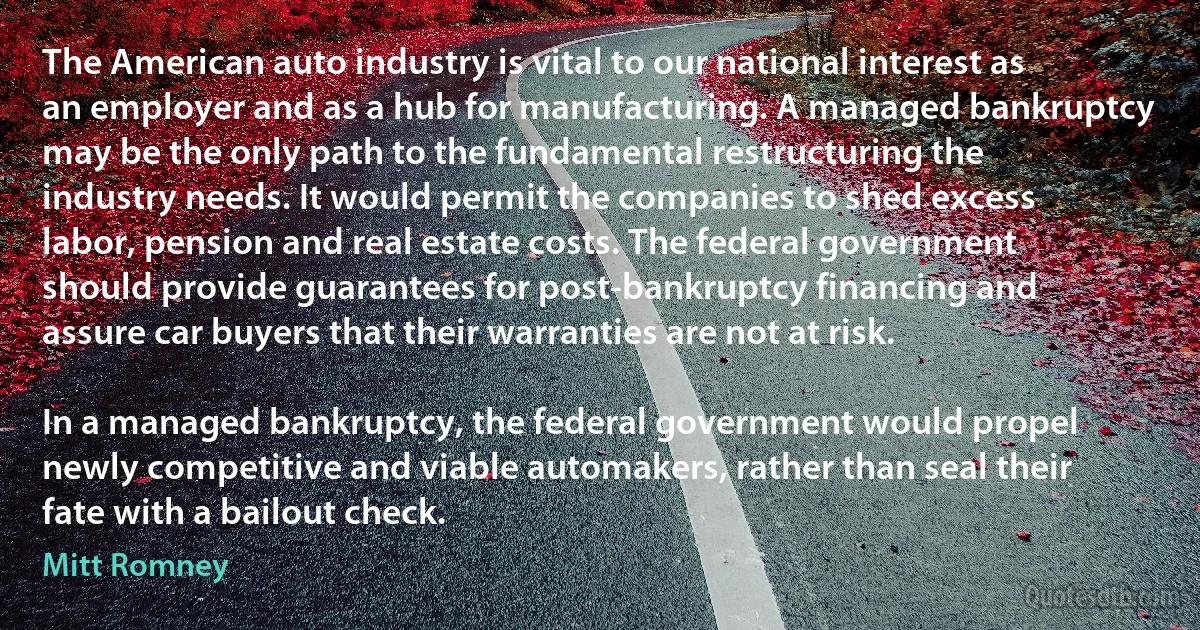 The American auto industry is vital to our national interest as an employer and as a hub for manufacturing. A managed bankruptcy may be the only path to the fundamental restructuring the industry needs. It would permit the companies to shed excess labor, pension and real estate costs. The federal government should provide guarantees for post-bankruptcy financing and assure car buyers that their warranties are not at risk.

In a managed bankruptcy, the federal government would propel newly competitive and viable automakers, rather than seal their fate with a bailout check. (Mitt Romney)