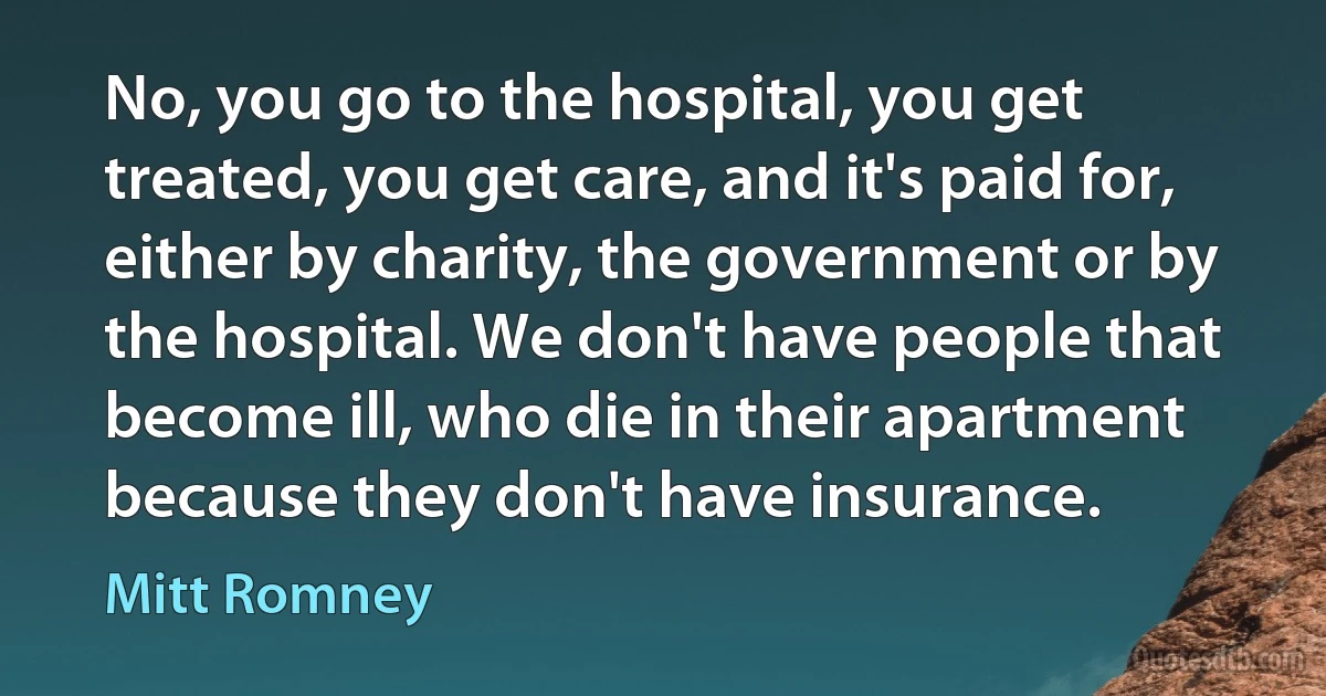 No, you go to the hospital, you get treated, you get care, and it's paid for, either by charity, the government or by the hospital. We don't have people that become ill, who die in their apartment because they don't have insurance. (Mitt Romney)