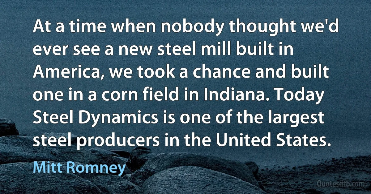 At a time when nobody thought we'd ever see a new steel mill built in America, we took a chance and built one in a corn field in Indiana. Today Steel Dynamics is one of the largest steel producers in the United States. (Mitt Romney)