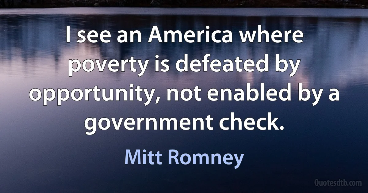 I see an America where poverty is defeated by opportunity, not enabled by a government check. (Mitt Romney)