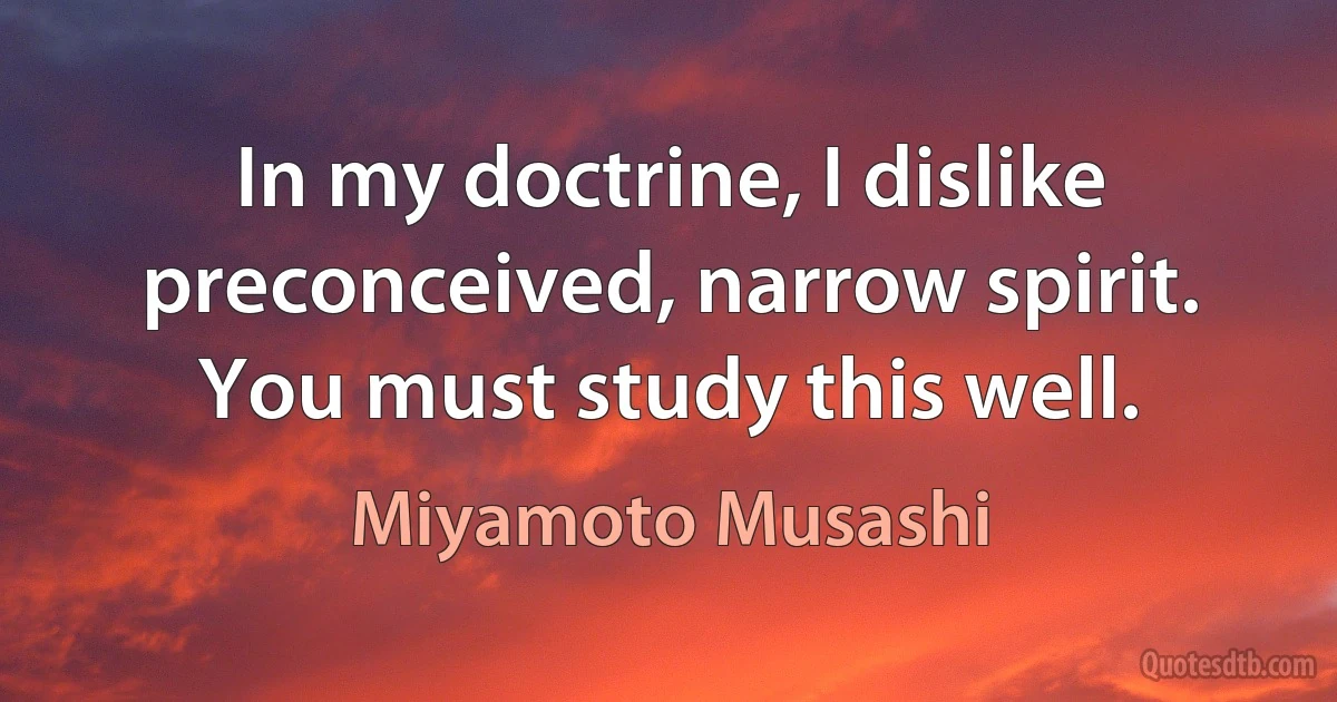 In my doctrine, I dislike preconceived, narrow spirit. You must study this well. (Miyamoto Musashi)