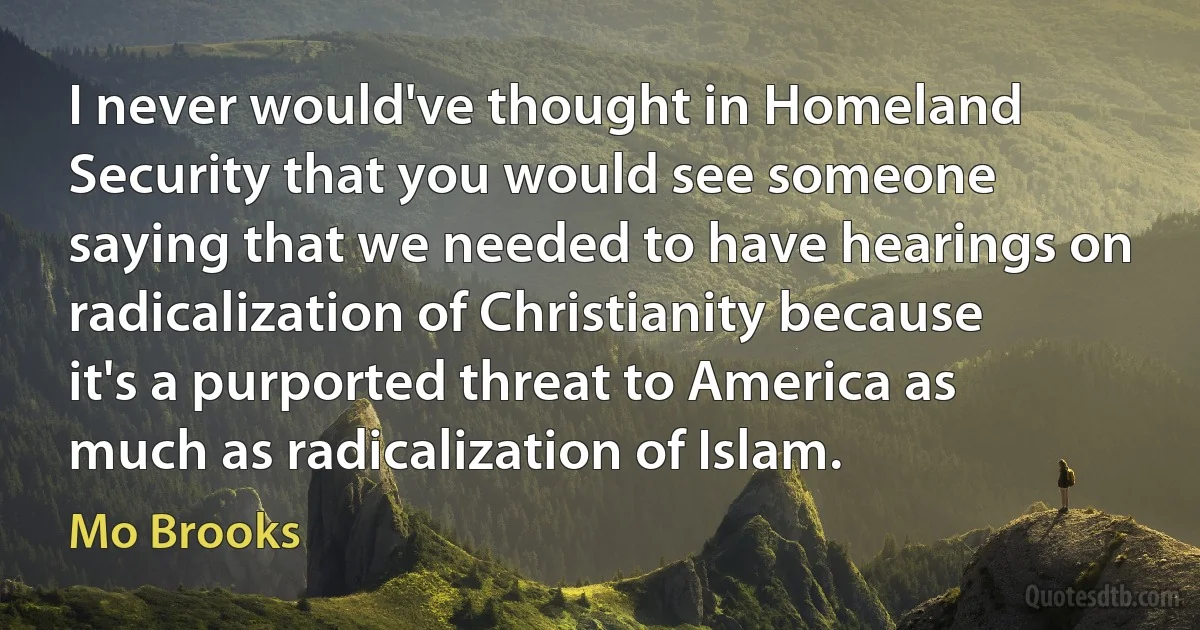 I never would've thought in Homeland Security that you would see someone saying that we needed to have hearings on radicalization of Christianity because it's a purported threat to America as much as radicalization of Islam. (Mo Brooks)