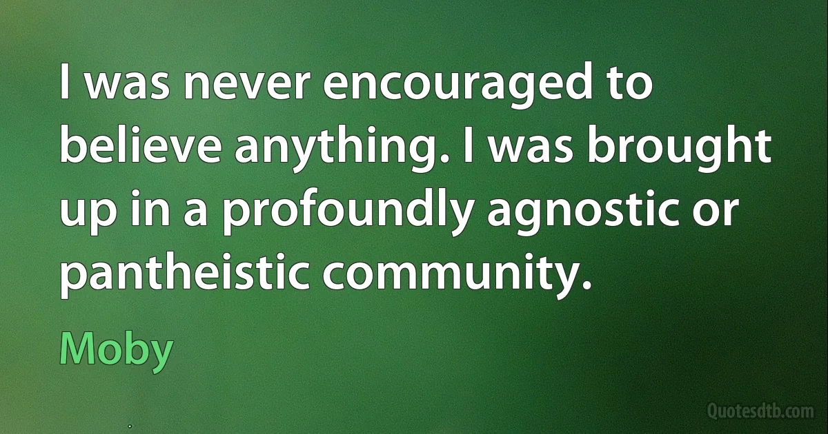 I was never encouraged to believe anything. I was brought up in a profoundly agnostic or pantheistic community. (Moby)