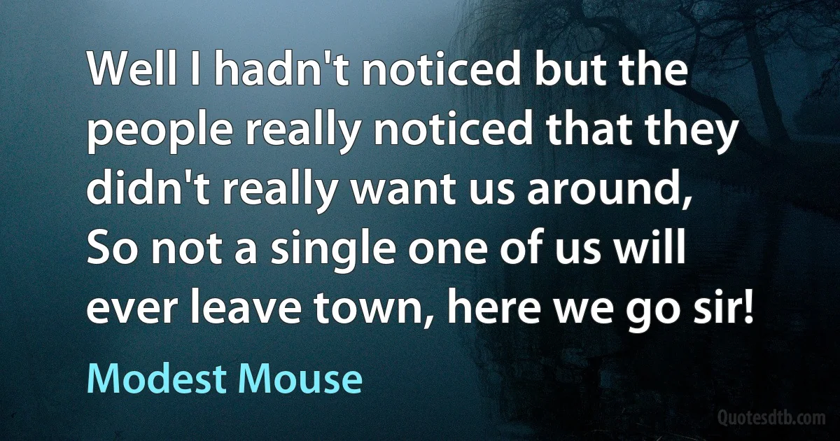 Well I hadn't noticed but the people really noticed that they didn't really want us around,
So not a single one of us will ever leave town, here we go sir! (Modest Mouse)