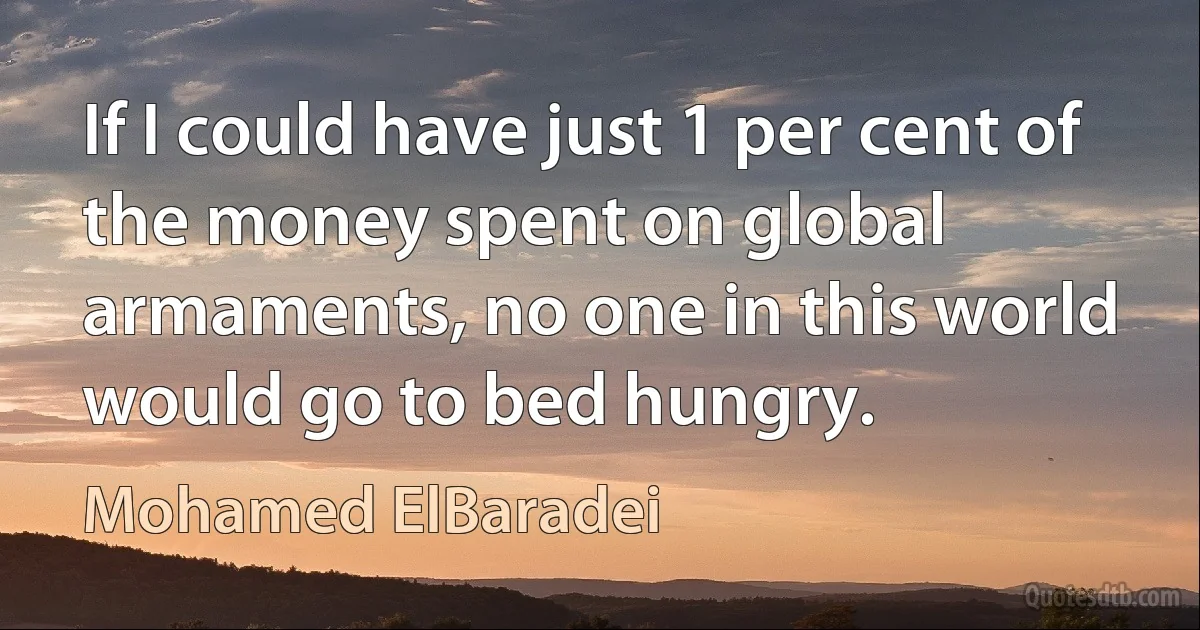 If I could have just 1 per cent of the money spent on global armaments, no one in this world would go to bed hungry. (Mohamed ElBaradei)