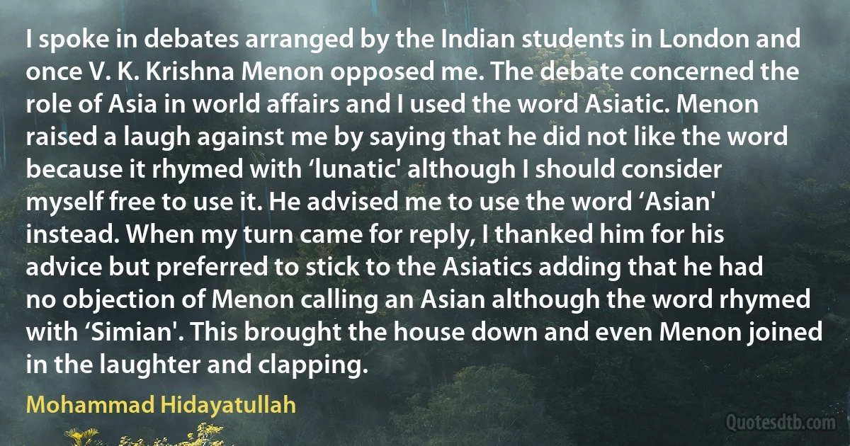 I spoke in debates arranged by the Indian students in London and once V. K. Krishna Menon opposed me. The debate concerned the role of Asia in world affairs and I used the word Asiatic. Menon raised a laugh against me by saying that he did not like the word because it rhymed with ‘lunatic' although I should consider myself free to use it. He advised me to use the word ‘Asian' instead. When my turn came for reply, I thanked him for his advice but preferred to stick to the Asiatics adding that he had no objection of Menon calling an Asian although the word rhymed with ‘Simian'. This brought the house down and even Menon joined in the laughter and clapping. (Mohammad Hidayatullah)