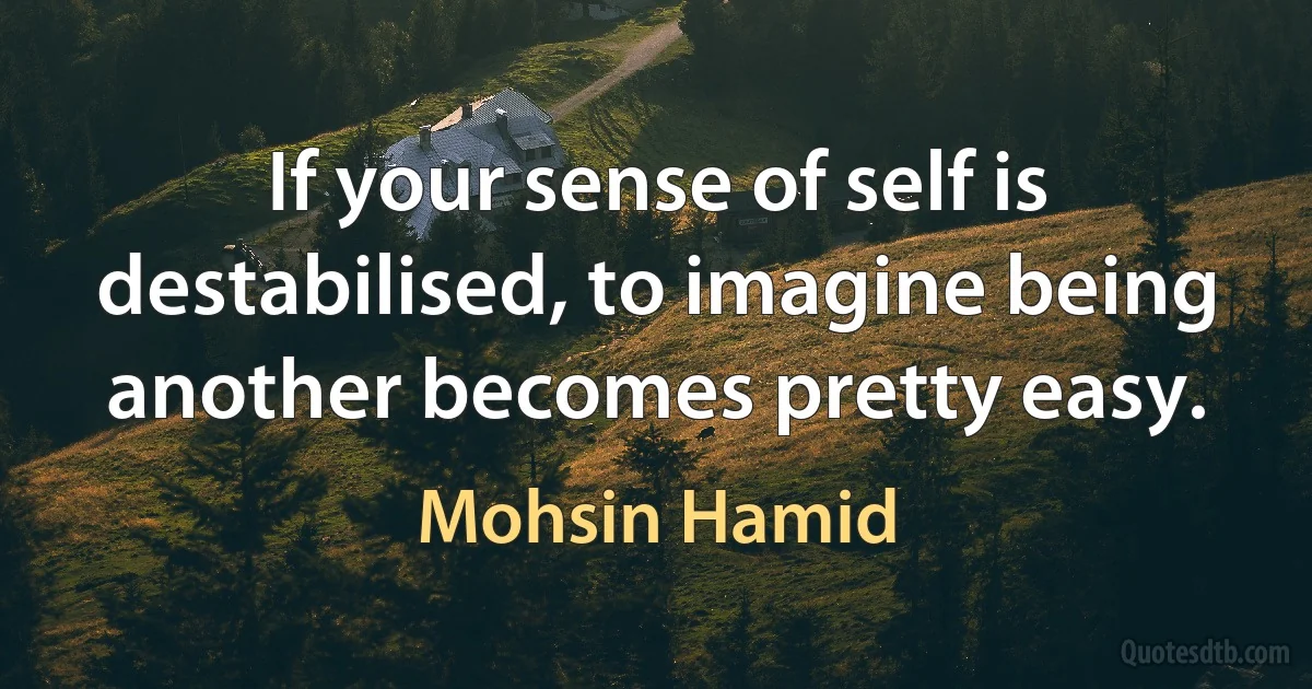 If your sense of self is destabilised, to imagine being another becomes pretty easy. (Mohsin Hamid)