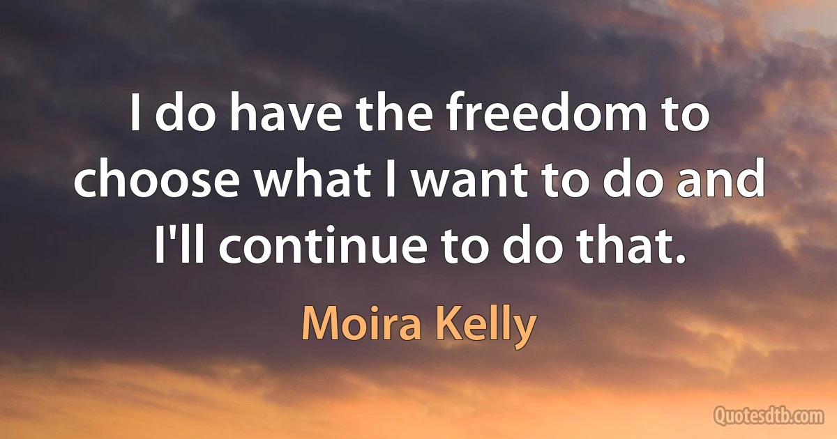 I do have the freedom to choose what I want to do and I'll continue to do that. (Moira Kelly)