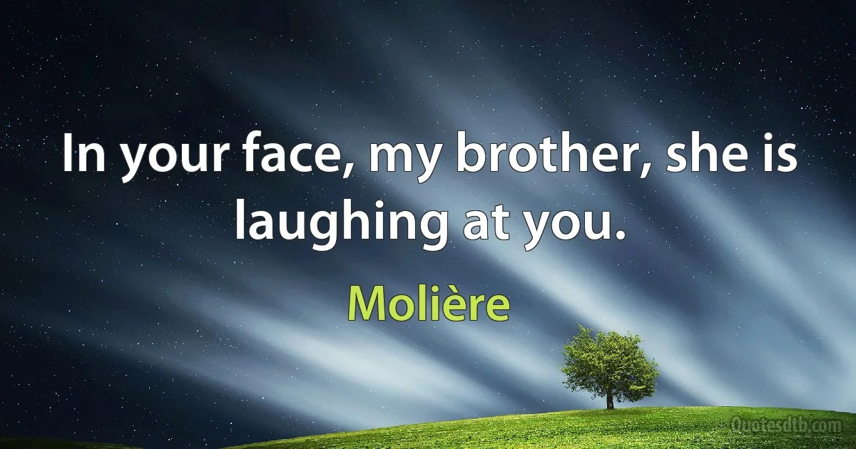 In your face, my brother, she is laughing at you. (Molière)