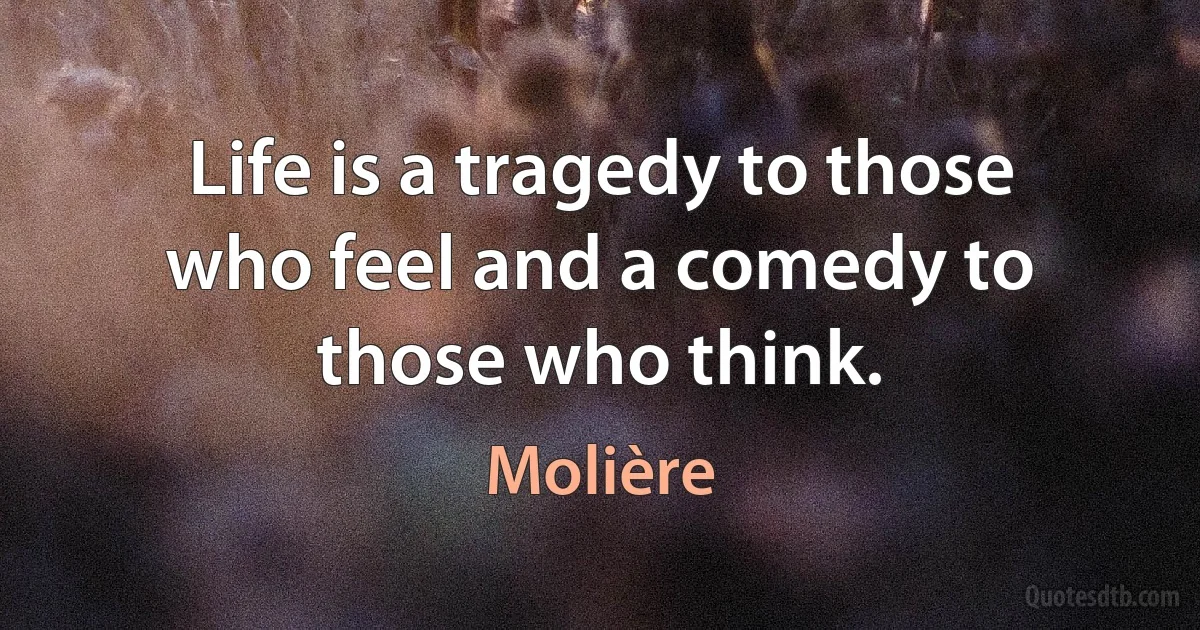 Life is a tragedy to those who feel and a comedy to those who think. (Molière)