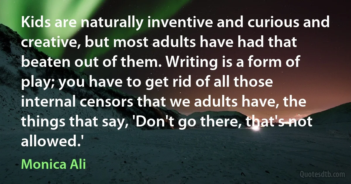 Kids are naturally inventive and curious and creative, but most adults have had that beaten out of them. Writing is a form of play; you have to get rid of all those internal censors that we adults have, the things that say, 'Don't go there, that's not allowed.' (Monica Ali)