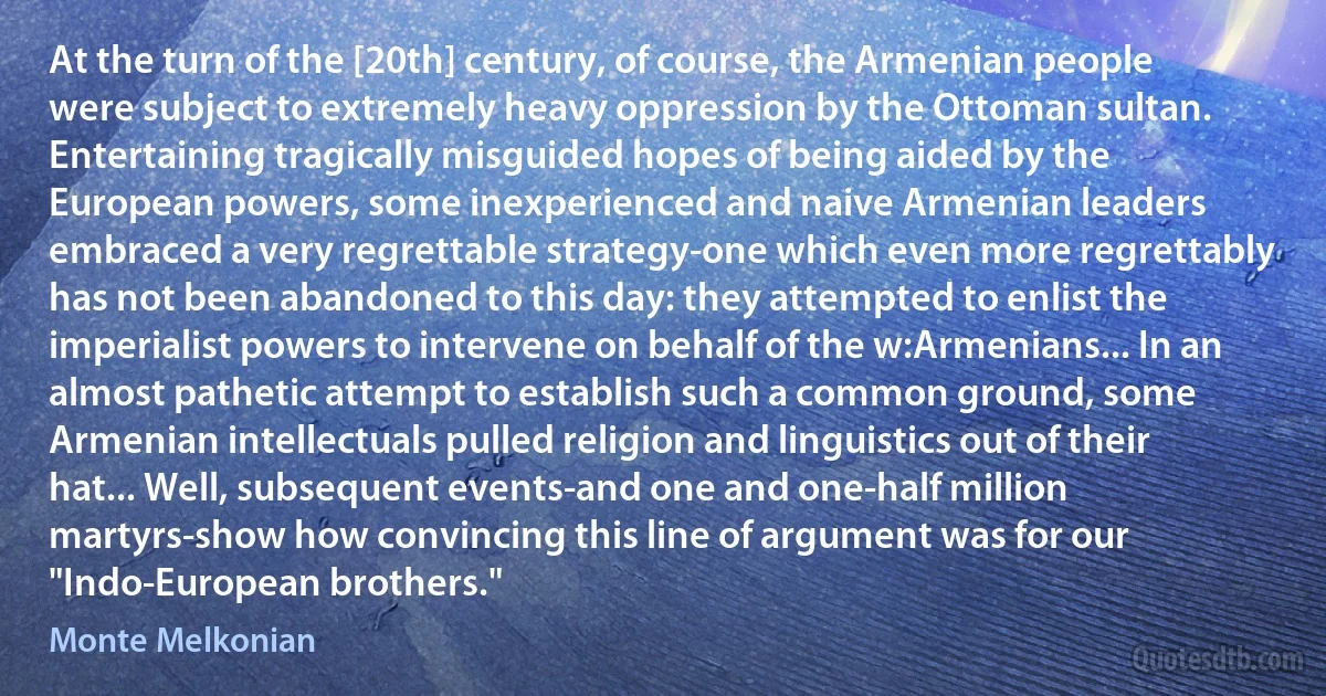 At the turn of the [20th] century, of course, the Armenian people were subject to extremely heavy oppression by the Ottoman sultan. Entertaining tragically misguided hopes of being aided by the European powers, some inexperienced and naive Armenian leaders embraced a very regrettable strategy-one which even more regrettably has not been abandoned to this day: they attempted to enlist the imperialist powers to intervene on behalf of the w:Armenians... In an almost pathetic attempt to establish such a common ground, some Armenian intellectuals pulled religion and linguistics out of their hat... Well, subsequent events-and one and one-half million martyrs-show how convincing this line of argument was for our "Indo-European brothers." (Monte Melkonian)