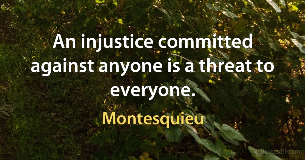 An injustice committed against anyone is a threat to everyone. (Montesquieu)