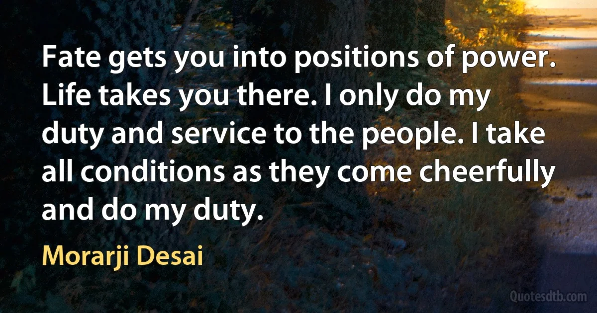 Fate gets you into positions of power. Life takes you there. I only do my duty and service to the people. I take all conditions as they come cheerfully and do my duty. (Morarji Desai)