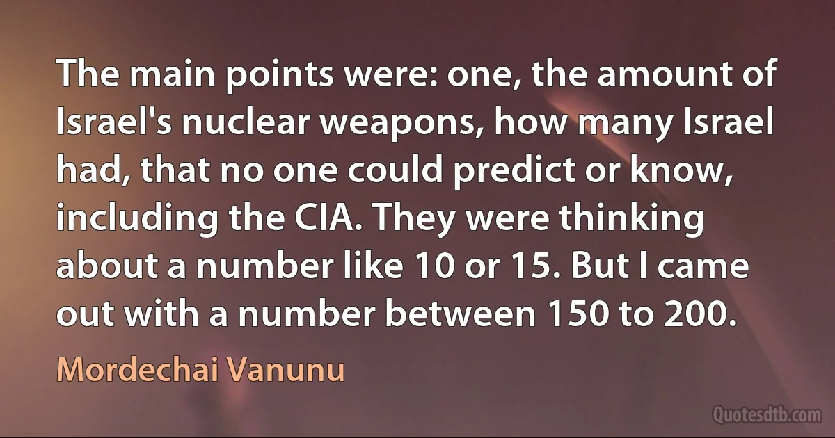 The main points were: one, the amount of Israel's nuclear weapons, how many Israel had, that no one could predict or know, including the CIA. They were thinking about a number like 10 or 15. But I came out with a number between 150 to 200. (Mordechai Vanunu)