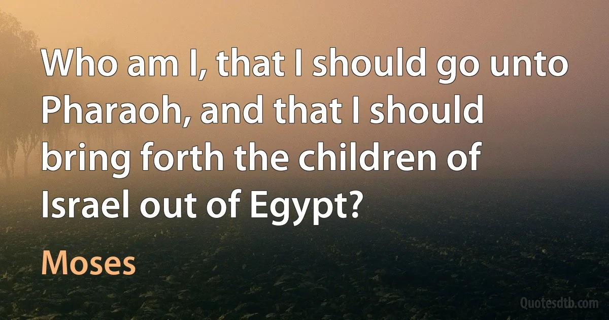 Who am I, that I should go unto Pharaoh, and that I should bring forth the children of Israel out of Egypt? (Moses)