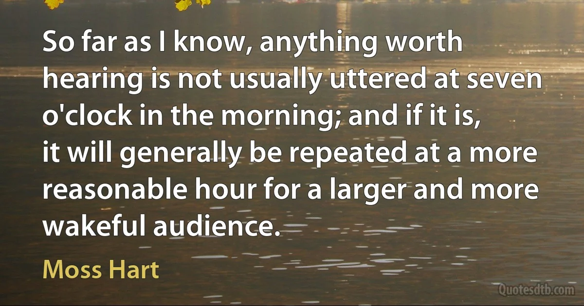 So far as I know, anything worth hearing is not usually uttered at seven o'clock in the morning; and if it is, it will generally be repeated at a more reasonable hour for a larger and more wakeful audience. (Moss Hart)