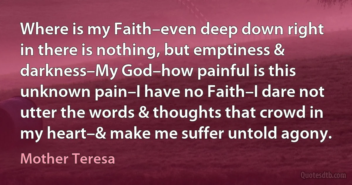 Where is my Faith–even deep down right in there is nothing, but emptiness & darkness–My God–how painful is this unknown pain–I have no Faith–I dare not utter the words & thoughts that crowd in my heart–& make me suffer untold agony. (Mother Teresa)