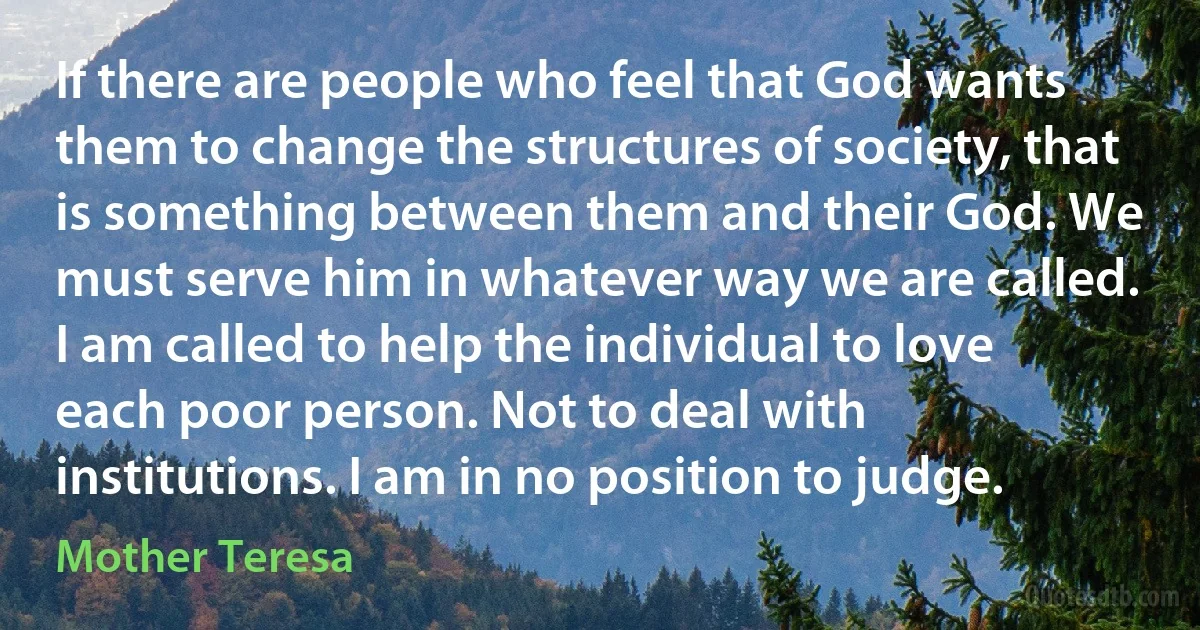 If there are people who feel that God wants them to change the structures of society, that is something between them and their God. We must serve him in whatever way we are called. I am called to help the individual to love each poor person. Not to deal with institutions. I am in no position to judge. (Mother Teresa)