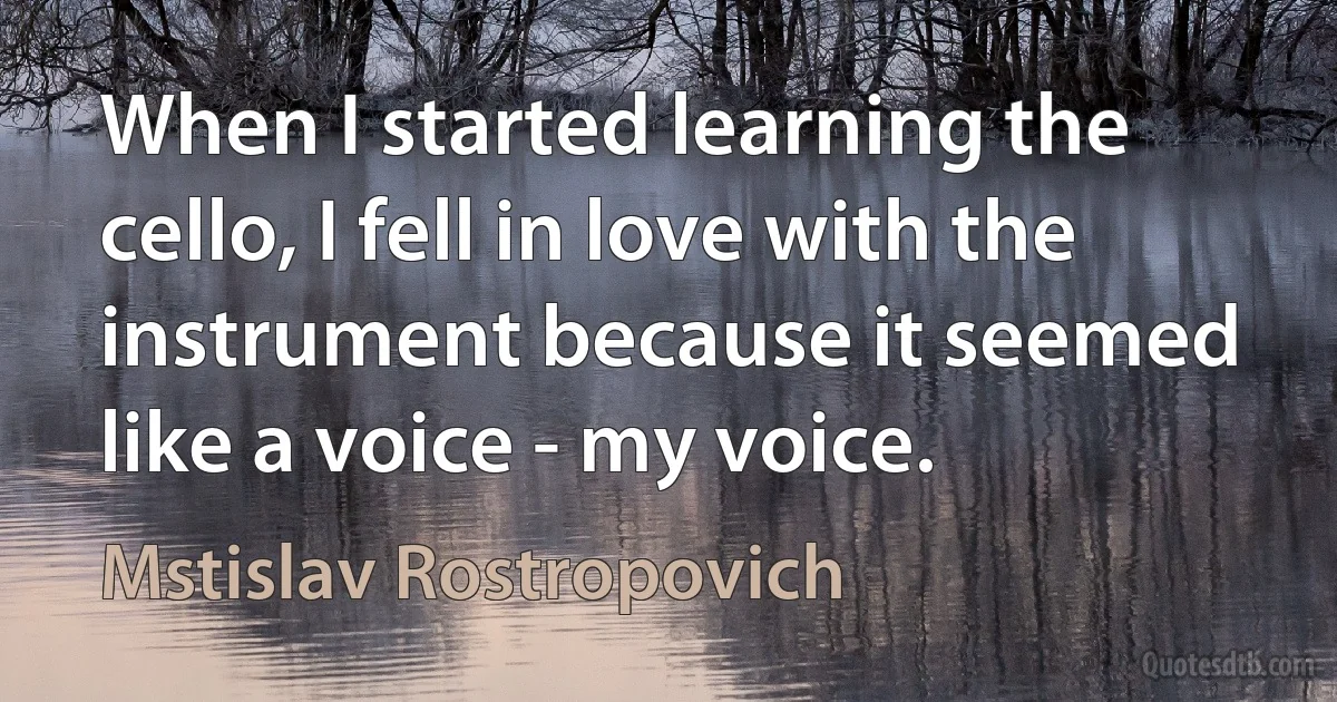 When I started learning the cello, I fell in love with the instrument because it seemed like a voice - my voice. (Mstislav Rostropovich)