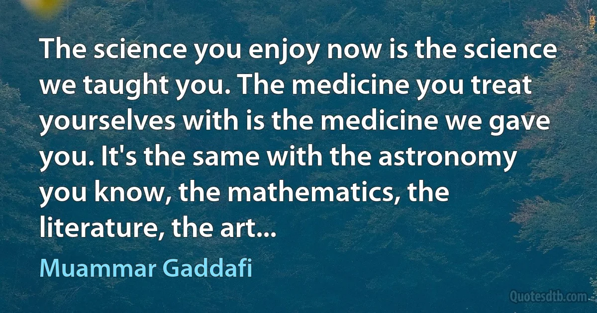 The science you enjoy now is the science we taught you. The medicine you treat yourselves with is the medicine we gave you. It's the same with the astronomy you know, the mathematics, the literature, the art... (Muammar Gaddafi)