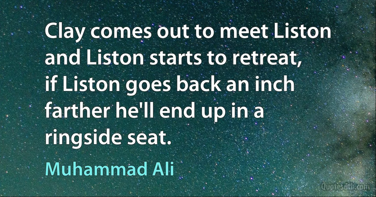 Clay comes out to meet Liston and Liston starts to retreat,
if Liston goes back an inch farther he'll end up in a ringside seat. (Muhammad Ali)