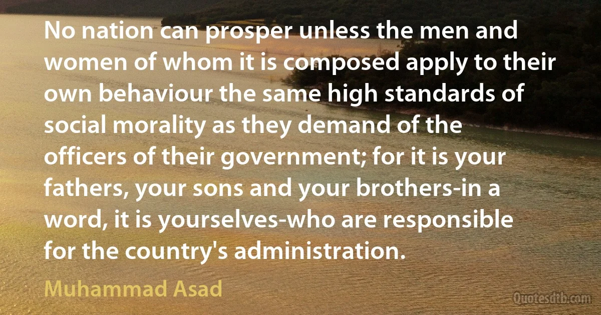 No nation can prosper unless the men and women of whom it is composed apply to their own behaviour the same high standards of social morality as they demand of the officers of their government; for it is your fathers, your sons and your brothers-in a word, it is yourselves-who are responsible for the country's administration. (Muhammad Asad)