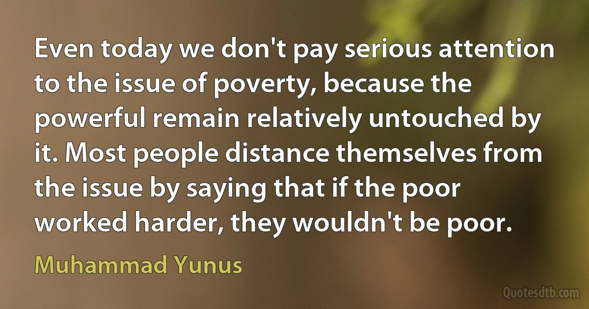 Even today we don't pay serious attention to the issue of poverty, because the powerful remain relatively untouched by it. Most people distance themselves from the issue by saying that if the poor worked harder, they wouldn't be poor. (Muhammad Yunus)