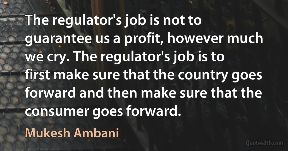 The regulator's job is not to guarantee us a profit, however much we cry. The regulator's job is to first make sure that the country goes forward and then make sure that the consumer goes forward. (Mukesh Ambani)