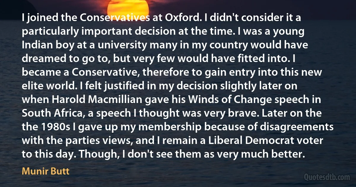 I joined the Conservatives at Oxford. I didn't consider it a particularly important decision at the time. I was a young Indian boy at a university many in my country would have dreamed to go to, but very few would have fitted into. I became a Conservative, therefore to gain entry into this new elite world. I felt justified in my decision slightly later on when Harold Macmillian gave his Winds of Change speech in South Africa, a speech I thought was very brave. Later on the the 1980s I gave up my membership because of disagreements with the parties views, and I remain a Liberal Democrat voter to this day. Though, I don't see them as very much better. (Munir Butt)