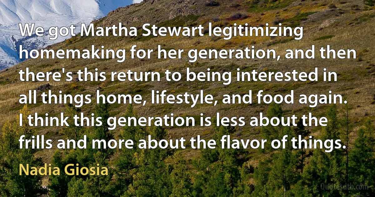 We got Martha Stewart legitimizing homemaking for her generation, and then there's this return to being interested in all things home, lifestyle, and food again. I think this generation is less about the frills and more about the flavor of things. (Nadia Giosia)